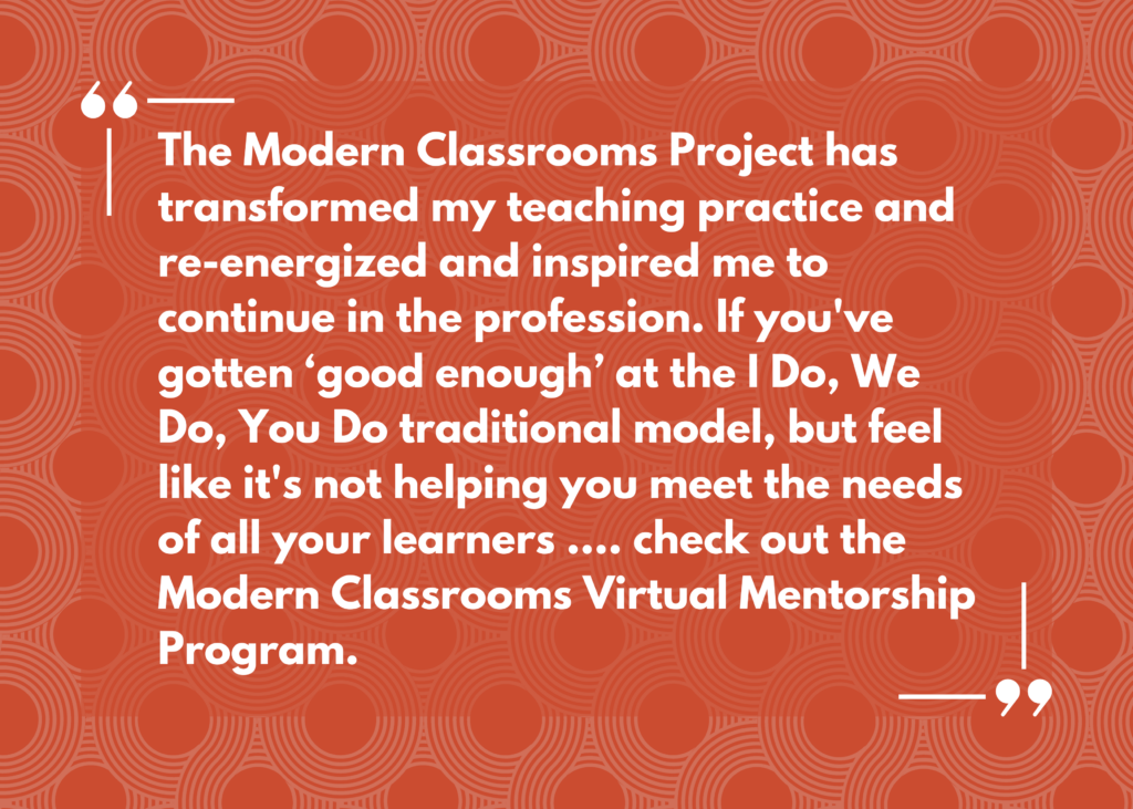 Quote: “The Modern Classrooms Project has transformed my teaching practice and re-energized and inspired me to continue in the profession. If you've gotten ‘good enough’ at the I Do, We Do, You Do traditional model, but feel like it's not helping you meet the needs of all your learners .... check out the Modern Classrooms Virtual Mentorship Program.”
