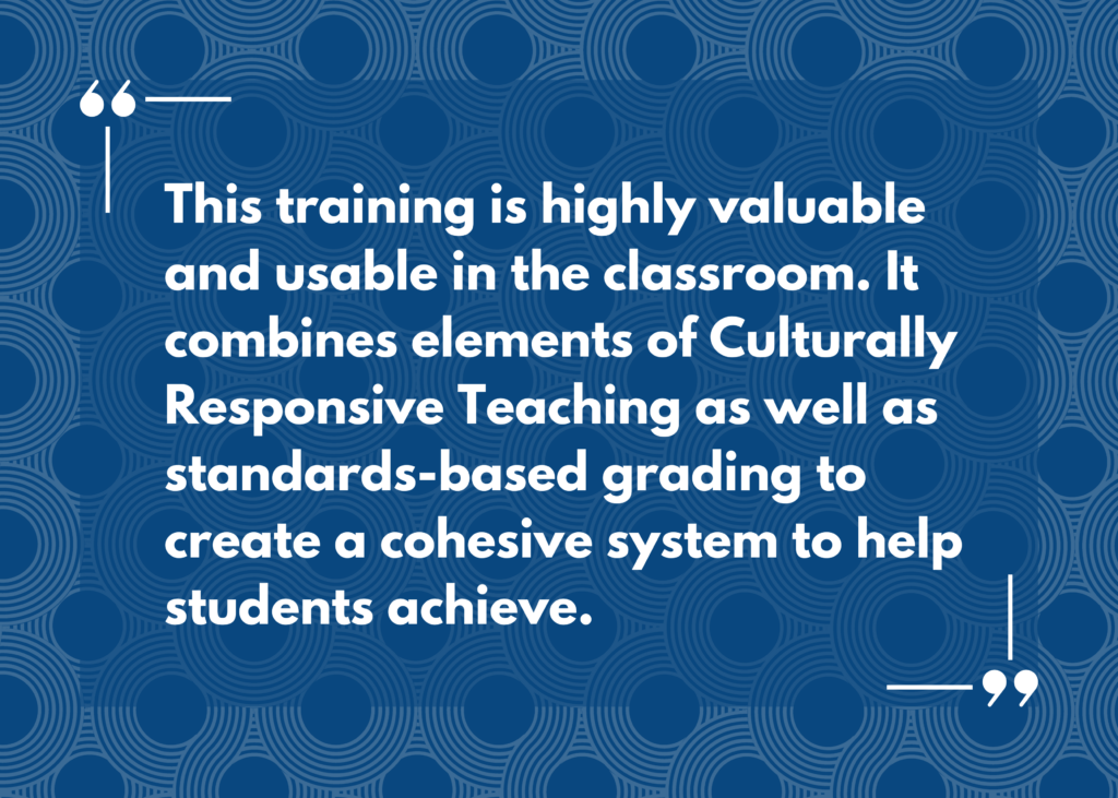Quote: “This training is highly valuable and usable in the classroom. It combines elements of Culturally Responsive Teaching as well as standards-based grading to create a cohesive system to help students achieve.”