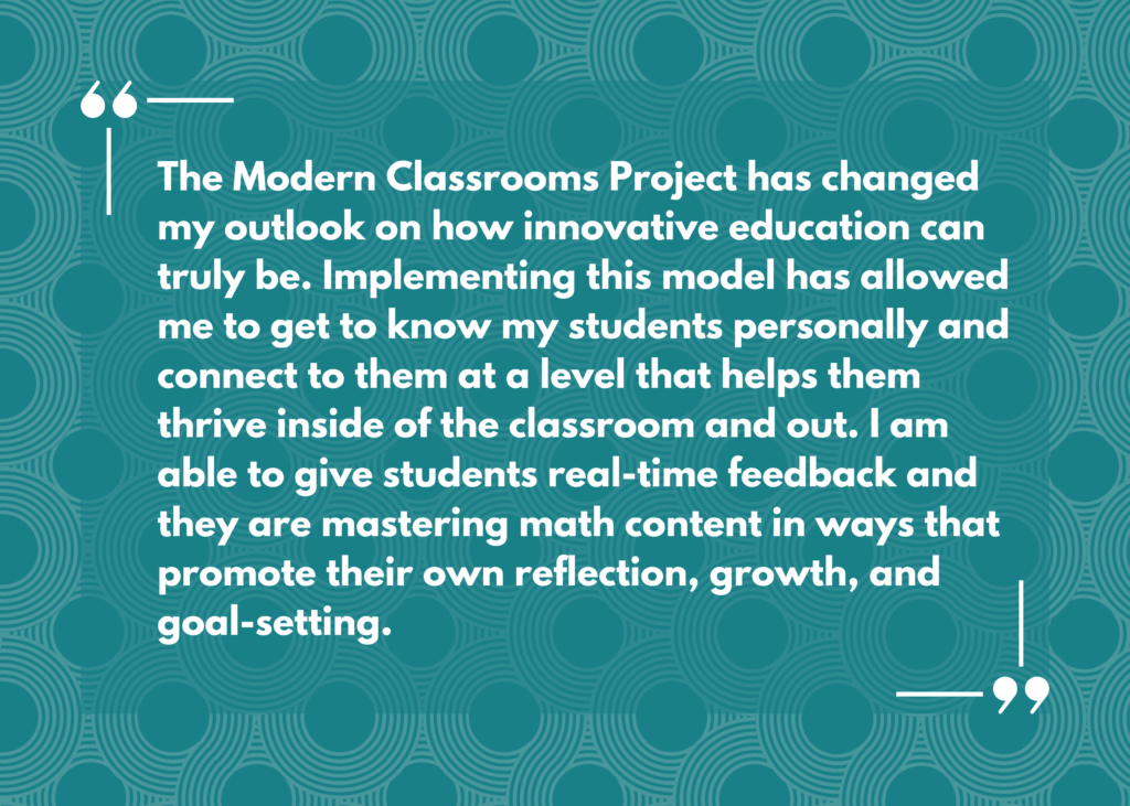 Quote: “The Modern Classrooms Project has changed my outlook on how innovative education can truly be. Implementing this model has allowed me to get to know my students personally and connect to them at a level that helps them thrive inside of the classroom and out. I am able to give students real-time feedback and they are mastering math content in ways that promote their own reflection, growth, and goal-setting.”