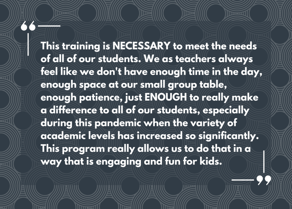 Quote: “This training is NECESSARY to meet the needs of all of our students. We as teachers always feel like we don't have enough time in the day, enough space at our small group table, enough patience, just ENOUGH to really make a difference to all of our students, especially during this pandemic when the variety of academic levels has increased so significantly. This program really allows us to do that in a way that is engaging and fun for kids.”