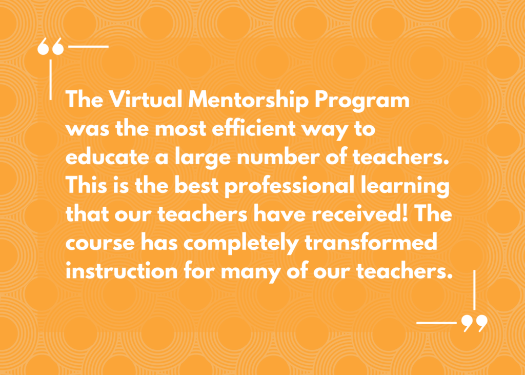 Quote: “The Virtual Mentorship Program was the most efficient way to educate a large number of teachers. This is the best professional learning that our teachers have received! The course has completely transformed instruction for many of our teachers.”
