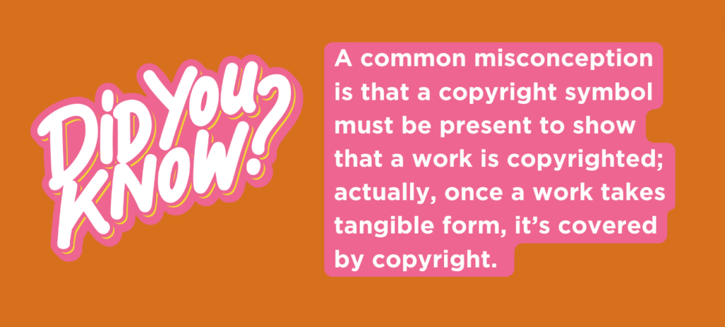 A common misconception is that a copyright symbol must be present to show that a work is copyrighted; actually, once a work takes tangible form, it’s covered by copyright.