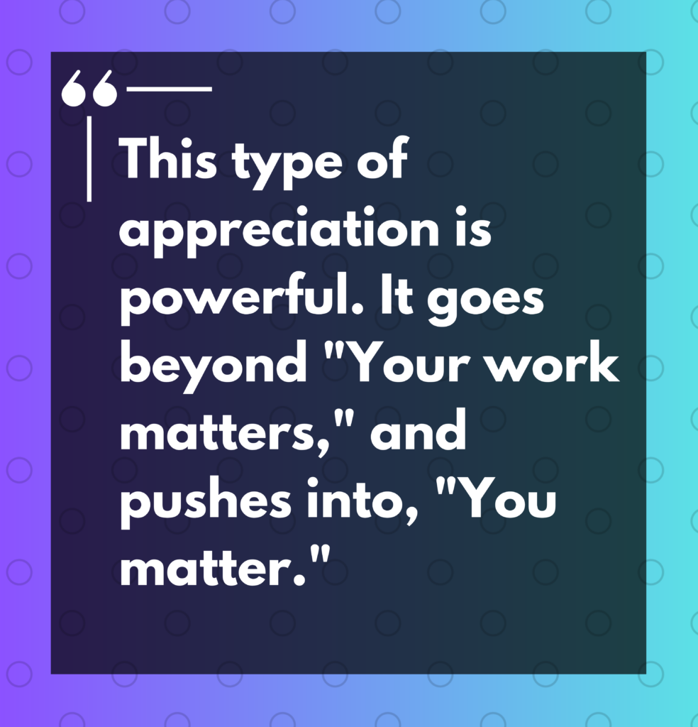 "This type of appreciation is powerful. it goes beyond "Your work matters," and pushes into, "You matter."