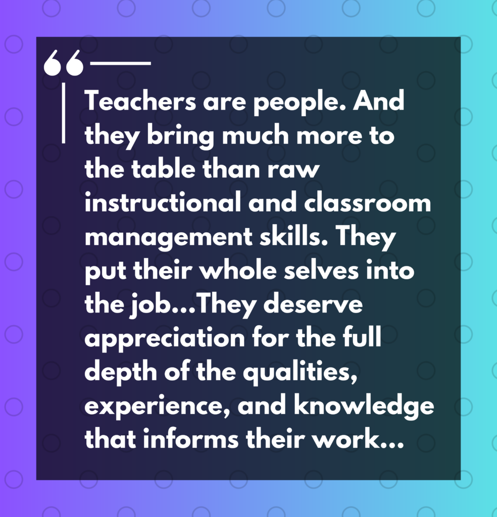 "Teachers are people. And they bring much more to the table than raw instructional and classroom management skills. They put their whole selves into the job... They deserve appreciation for the full depth of the qualities, experience, and knowledge that informs their work..."